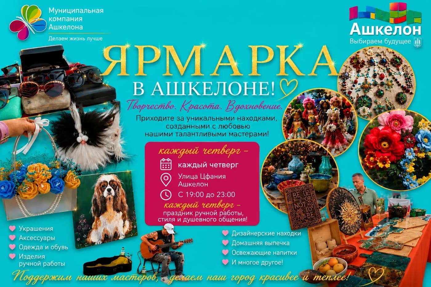 Афиша «Ярмарка в Ашкелоне! Творчество. Красота. Вдохновение»: каждый четверг, улица Цфания, Ашкелон, с 19:00 до 23:00. Украшения, аксессуары, одежда и обувь, изделия ручной работы, дизайнерские находки, домашняя выпечка, освежающие напитки и многое другое. Муниципальная компания Ашкелона.